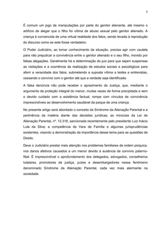 3
É comum um jogo de manipulações por parte do genitor alienante, até mesmo o
artifício de alegar que o filho foi vítima de abuso sexual pelo genitor alienado. A
criança é convencida de uma virtual realidade dos fatos, sendo levada à reprodução
do discurso como se este fosse verdadeiro.
O Poder Judiciário, ao tomar conhecimento da situação, precisa agir com cautela
para não prejudicar a convivência entre o genitor alienado e o seu filho, movido por
falsas alegações. Geralmente há a determinação do juiz para que sejam suspensas
as visitações e a ocorrência da realização de estudos sociais e psicológicos para
aferir a veracidade dos fatos, submetendo a suposta vítima a testes e entrevistas,
cessando o convívio com o genitor até que a verdade seja identificada.
A falsa denúncia não pode receber o aprazimento da Justiça, que, mediante o
argumento de proteção integral do menor, muitas vezes de forma precipitada e sem
o devido cuidado com a existência factual, rompe com vínculos de convivência
imprescindíveis ao desenvolvimento saudável da psique de uma criança.
No presente artigo será abordado o conceito da Síndrome da Alienação Parental e a
pertinência da matéria diante das decisões jurídicas; as minúcias da Lei de
Alienação Parental, nº. 12.318, sancionada recentemente pelo presidente Luiz Inácio
Lula da Silva; a competência da Vara de Família e algumas jurisprudências
existentes; visando a demonstração da importância desse tema para as questões de
Direito.
Deve o Judiciário prestar mais atenção nos problemas familiares de ordem psíquica,
nos danos afetivos causados a um menor devido à ausência de convívio paterno-
filial. É imprescindível o aprofundamento dos delegados, advogados, conselheiros
tutelares, promotores de justiça, juízes e desembargadores nesse fenômeno
denominado Síndrome da Alienação Parental, cada vez mais alarmante na
sociedade.
 