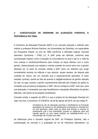 4
2 CONCEITUAÇÃO DE SÍNDROME DA ALIENAÇÃO PARENTAL E
PERTINÊNCIA DO TEMA
A Síndrome da Alienação Parental (SAP) é um conceito proposto e definido pelo
médico e professor Richard Gardner, da Universidade de Colúmbia, um especialista
em Psiquiatria Infantil, no ano de 1985 (conforme a definição original, Parental
Alienation Syndrome – PAS) (1). A SAP pode ser definida, conforme esta
conceituação original, como a situação ou circunstância na qual o pai ou a mãe de
uma criança a condiciona/influencia para romper os laços afetivos com o outro
genitor, obstaculizando sua relação e criando aversão do menor para com o genitor
alienado (2). O autor do conceito retrata a SAP como um distúrbio que surge
normalmente durante na infância e que decorre, quase sempre, da disputa pela
custódia do menor, em um conceito que é particularmente apontado. O autor
ressalta, contudo, quanto ao fato de quando a negligência/abuso do genitor atacado
for real, ou seja, quando o genitor supostamente alienado der margem às ações ou
omissões que porventura ensejariam a SAP, não se configura a SAP, visto que, para
sua aplicação, é necessário que seja injustificável a reputação difamatória do genitor
alienado, não sendo as acusações verdadeiras.
Conceito similar a respeito da SAP é o que a própria lei da Alienação Parental em
vigor nos traz, a novíssima 12.318/2010, de 26 de agosto de 2010, em seu artigo 2º:
Considera-se ato de alienação parental a interferência na formação
psicológica da criança ou do adolescente promovida ou induzida por
um dos genitores, pelos avós ou pelos que tenham a criança ou
adolescente sob a sua autoridade, guarda ou vigilância para que
repudie genitor ou que cause prejuízo ao estabelecimento ou à
manutenção de vínculos com este.
As diferenças para o conceito original de SAP, do Professor Gardner, são a
jurisdicização do conceito e a ampliação do rol de indivíduos alienadores, os
 