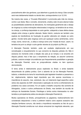 5
possivelmente além dos genitores, que detenham a guarda da criança. Este conceito
será mais detidamente tratado no devido item, correspondente à Lei 12.318.
Na maioria das vezes, a “Cruzada Difamatória” é promovida pela mãe da criança,
contra o pai desta. Mas o conceito, obviamente, ampliou este rol para abarcar todas
as possibilidades existentes de alienadores. As motivações geralmente são o desejo
de vingança ou outras motivações relacionadas à vingança, na tentativa de se minar,
na criança, a confiança depositada no outro genitor, solapando a base afetiva dessa
relação entre criança e genitor alienado. Neste ínterim, costuma ser também uma
espécie de transferência de frustração do genitor alienante em relação ao outro
genitor, movido tanto pela vingança como por quaisquer outros sentimentos, como
inveja, ciúme, rancor etc., e utiliza a criança como uma “moeda de troca”, assim, na
tentativa de punir ou atingir o outro genitor através do (a) próprio (a) filho (a).
A Alienação Parental, também, pode ser avaliada objetivamente em sua
conceituação e enquadramento no que concerne às disputas judiciais (3). Não é
exclusiva do momento onde a relação dos pais já se rompeu e se encontra em
disputa judicial, mas é fato que o rompimento da relação, ao assumir contornos
judiciais, costuma ensejar circunstâncias que frequentemente possibilitam a geração
de Alienação Parental, como as jurisprudências citadas no item oportuno
demonstrarão.
O tema ainda é relativamente pouco explorado no Brasil, e ainda bastante
desconhecido do público jurídico. Com o advento da Lei da Alienação Parental,
todavia, a relevância do tema foi reconhecida pelo legislador brasileiro e passamos a
ter, objetivamente, diploma legal importante que não apenas reconheceu a
importância do assunto, mas, sobretudo, deu um tratamento legal específico sobre
vários dos aspectos da SAP, direcionado à aplicação da norma e enfrentamento do
problema nos casos concretos. Foi um apelo e trabalho conjuntos não somente de
Advogados, Juízes e outros profissionais do Direito, mas também da reunião de
esforços de Assistentes Sociais, Psicólogos e tantos outros interessados no valor
temático e principalmente prático da atenção à Alienação Parental (4).
Muitos operadores do Direito, principalmente os julgadores, tradicionalmente tem
considerado despiciendo o tema e preferem tratá-lo como aspecto acessório das
relações familiares comuns, não dando a importância necessária ao fato de que a
Alienação Parental constitui-se num abuso emocional de magnitude relevante, que
 