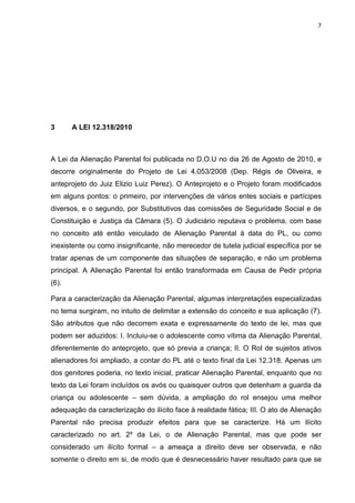 7
3 A LEI 12.318/2010
A Lei da Alienação Parental foi publicada no D.O.U no dia 26 de Agosto de 2010, e
decorre originalmente do Projeto de Lei 4.053/2008 (Dep. Régis de Oliveira, e
anteprojeto do Juiz Elizio Luiz Perez). O Anteprojeto e o Projeto foram modificados
em alguns pontos: o primeiro, por intervenções de vários entes sociais e partícipes
diversos, e o segundo, por Substitutivos das comissões de Seguridade Social e de
Constituição e Justiça da Câmara (5). O Judiciário reputava o problema, com base
no conceito até então veiculado de Alienação Parental à data do PL, ou como
inexistente ou como insignificante, não merecedor de tutela judicial específica por se
tratar apenas de um componente das situações de separação, e não um problema
principal. A Alienação Parental foi então transformada em Causa de Pedir própria
(6).
Para a caracterização da Alienação Parental, algumas interpretações especializadas
no tema surgiram, no intuito de delimitar a extensão do conceito e sua aplicação (7).
São atributos que não decorrem exata e expressamente do texto de lei, mas que
podem ser aduzidos: I. Incluiu-se o adolescente como vítima da Alienação Parental,
diferentemente do anteprojeto, que só previa a criança; II. O Rol de sujeitos ativos
alienadores foi ampliado, a contar do PL até o texto final da Lei 12.318. Apenas um
dos genitores poderia, no texto inicial, praticar Alienação Parental, enquanto que no
texto da Lei foram incluídos os avós ou quaisquer outros que detenham a guarda da
criança ou adolescente – sem dúvida, a ampliação do rol ensejou uma melhor
adequação da caracterização do ilícito face à realidade fática; III. O ato de Alienação
Parental não precisa produzir efeitos para que se caracterize. Há um ilícito
caracterizado no art. 2º da Lei, o de Alienação Parental, mas que pode ser
considerado um ilícito formal – a ameaça a direito deve ser observada, e não
somente o direito em si, de modo que é desnecessário haver resultado para que se
 