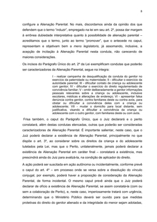 8
configure a Alienação Parental. No mais, discordamos ainda da opinião dos que
defendem que o termo “induzir”, empregado na lei em seu art. 2º, possa dar margem
à errônea dubiedade interpretativa quanto à possibilidade de alienação parental –
acreditamos que o termo, junto ao termo “promover”, que o antecede no caput,
representam e objetivam bem a mens legislatoris, já assomando, inclusive, a
acepção de incitação à Alienação Parental nesta conduta, não carecendo de
maiores considerações.
Os incisos do Parágrafo Único do art. 2º da Lei exemplificam condutas que poderão
ser caracterizadoras da Alienação Parental, segue na íntegra:
I - realizar campanha de desqualificação da conduta do genitor no
exercício da paternidade ou maternidade; II - dificultar o exercício da
autoridade parental; III - dificultar contato de criança ou adolescente
com genitor; IV - dificultar o exercício do direito regulamentado de
convivência familiar; V - omitir deliberadamente a genitor informações
pessoais relevantes sobre a criança ou adolescente, inclusive
escolares, médicas e alterações de endereço; VI - apresentar falsa
denúncia contra genitor, contra familiares deste ou contra avós, para
obstar ou dificultar a convivência deles com a criança ou
adolescente; VII - mudar o domicílio para local distante, sem
justificativa, visando a dificultar a convivência da criança ou
adolescente com o outro genitor, com familiares deste ou com avós.
Frisa também, o caput do Parágrafo Único, que o Juiz declarará e o perito
constatará, além destas condutas elencadas, outras que poderão ser consideradas
caracterizadoras de Alienação Parental. É importante salientar, neste caso, que o
Juiz poderá declarar a existência de Alienação Parental, principalmente no que
dispõe o art. 3º, ao considerar sobre os direitos da criança e do adolescente
tutelados pela Lei, mas que o Perito, unilateralmente, jamais poderá declarar a
existência de Alienação Parental em caráter final – constatará a existência, mas
prescindirá ainda do Juiz para avalizá-la, na condição de aplicador do direito.
A ação poderá ser suscitada em ação autônoma ou incidentalmente, conforme prevê
o caput do art. 4º – em processo onde se versa sobre a dissolução do vínculo
conjugal, por exemplo, poderá haver a proposição de consideração da Alienação
Parental, de forma incidental. O mesmo caput prevê ainda que o Juiz poderá
declarar de ofício a existência de Alienação Parental, se assim constatá-la (com ou
sem a colaboração de Perito), e, neste caso, imperiosamente tratará com urgência,
determinando que o Ministério Público deverá ser ouvido para que medidas
protetivas do direito do genitor alienado e da integridade do menor sejam adotadas,
 