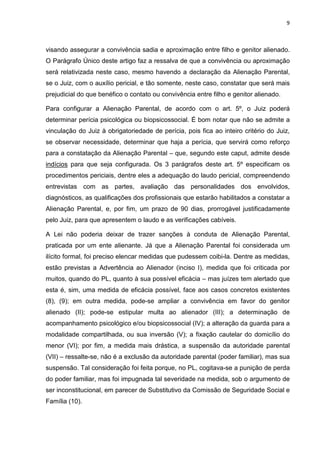 9
visando assegurar a convivência sadia e aproximação entre filho e genitor alienado.
O Parágrafo Único deste artigo faz a ressalva de que a convivência ou aproximação
será relativizada neste caso, mesmo havendo a declaração da Alienação Parental,
se o Juiz, com o auxílio pericial, e tão somente, neste caso, constatar que será mais
prejudicial do que benéfico o contato ou convivência entre filho e genitor alienado.
Para configurar a Alienação Parental, de acordo com o art. 5º, o Juiz poderá
determinar perícia psicológica ou biopsicossocial. É bom notar que não se admite a
vinculação do Juiz à obrigatoriedade de perícia, pois fica ao inteiro critério do Juiz,
se observar necessidade, determinar que haja a perícia, que servirá como reforço
para a constatação da Alienação Parental – que, segundo este caput, admite desde
indícios para que seja configurada. Os 3 parágrafos deste art. 5º especificam os
procedimentos periciais, dentre eles a adequação do laudo pericial, compreendendo
entrevistas com as partes, avaliação das personalidades dos envolvidos,
diagnósticos, as qualificações dos profissionais que estarão habilitados a constatar a
Alienação Parental, e, por fim, um prazo de 90 dias, prorrogável justificadamente
pelo Juiz, para que apresentem o laudo e as verificações cabíveis.
A Lei não poderia deixar de trazer sanções à conduta de Alienação Parental,
praticada por um ente alienante. Já que a Alienação Parental foi considerada um
ilícito formal, foi preciso elencar medidas que pudessem coibi-la. Dentre as medidas,
estão previstas a Advertência ao Alienador (inciso I), medida que foi criticada por
muitos, quando do PL, quanto à sua possível eficácia – mas juízes tem alertado que
esta é, sim, uma medida de eficácia possível, face aos casos concretos existentes
(8), (9); em outra medida, pode-se ampliar a convivência em favor do genitor
alienado (II); pode-se estipular multa ao alienador (III); a determinação de
acompanhamento psicológico e/ou biopsicossocial (IV); a alteração da guarda para a
modalidade compartilhada, ou sua inversão (V); a fixação cautelar do domicílio do
menor (VI); por fim, a medida mais drástica, a suspensão da autoridade parental
(VII) – ressalte-se, não é a exclusão da autoridade parental (poder familiar), mas sua
suspensão. Tal consideração foi feita porque, no PL, cogitava-se a punição de perda
do poder familiar, mas foi impugnada tal severidade na medida, sob o argumento de
ser inconstitucional, em parecer de Substitutivo da Comissão de Seguridade Social e
Família (10).
 