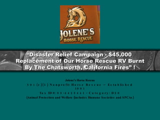 “ Disaster Relief Campaign - $45,000  Replacement of Our Horse Rescue RV Burnt By The Chatsworth, California Fires” ! Jolene’s Horse Rescue 501 (c)(3) Nonprofit Horse Rescue – Established 1991 Tax ID#: 95-4425441 - Category: D20 (Animal Protection and Welfare (includes Humane Societies and SPCAs) <logo> 