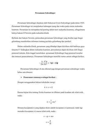 Persamaan Schrodinger

Persamaan Schrodinger diajukan oleh fisikawan Erwin Schrodinger pada tahun 1925.
Persamaan Schrodinger ini menjelaskan hubungan ruang dan waktu pada sistem mekanika
kuantum. Persamaan ini merupakan hal penting dalam teori mekanika kuantum, sebagaimana
halnya hukum II Newton pada mekanika klasik.
Berbeda dari hukum Newton, pemecahan persamaan Schrodinger yang disebut juga fungsi
gelombang memberikan informasi tentang perilaku gelombang dari partikel.
Dalam mekanika klasik, persamaan yang dihadapi dapat dicirikan oleh hadirnya gaya
teryentu F. Sedangkan dalam mekanika kuantum, persoalannya dapat dicirikan oleh fungsi
potensial tertentu. Kita tinggal menuliskan persamaan Schrodinger bagi potensial tersebut
dan mencari pemecahannya. Persamaan Schrodinger memiliki rumus umum sebagai berikut :

Persamaan Schrodinger di atas dikenal juga dengan persamaan schrodinger waktu
bebas satu dimensi.
 Penurunan rumusnya sebagai berikut :
Dengan menggunakan hukum kekekalan energi :

Karena kajian kita tentang fisiska kuantum ini dibatasi pada keadaan tak relativistik,
maka :

Dimana kecepatan( ) yang dipakai disini adalah kecepatan ( ) potensial, tidak lagi
memakai kecepatan ( ) massa relativistik, maka :
→

 