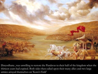 Duryodhana , was unwilling to restore the Pandavas to their half of the kingdom when the
thirteen years had expired. Both sides then called upon their many allies and two large
armies arrayed themselves on 'Kuru's Field'
 