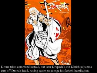 Drona takes command instead, but later Drupada's son Dhrishtadyumna
cuts off Drona's head, having sworn to avenge his father's humiliation.
 