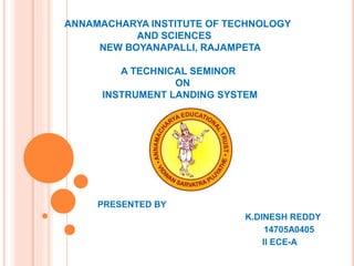 ANNAMACHARYA INSTITUTE OF TECHNOLOGY
AND SCIENCES
NEW BOYANAPALLI, RAJAMPETA
A TECHNICAL SEMINOR
ON
INSTRUMENT LANDING SYSTEM
PRESENTED BY
K.DINESH REDDY
14705A0405
II ECE-A
 