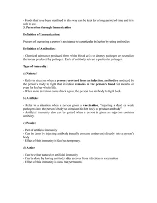 - Foods that have been sterilized in this way can be kept for a long period of time and it is
safe to eat.
3. Prevention through Immunization

Definition of Immunization:

Process of increasing a person’s resistance to a particular infection by using antibodies

Definition of Antibodies:

- Chemical substance produced from white blood cells to destroy pathogen or neutralize
the toxins produced by pathogen. Each of antibody acts on a particular pathogen.

Type of immunity:

a) Natural

- Refer to situation when a person recovered from an infection, antibodies produced by
the person’s body to fight that infection remains in the person’s blood for months or
even for his/her whole life.
- When same infection comes back again, the person has antibody to fight back

b) Artificial

- Refer to a situation when a person given a vaccination, “injecting a dead or weak
pathogens into the person’s body to stimulate his/her body to produce antibody”
- Artificial immunity also can be gained when a person is given an injection contains
antibody.

c) Passive

- Part of artificial immunity
- Can be done by injecting antibody (usually contains antiserum) directly into a person’s
body
- Effect of this immunity is fast but temporary.

d) Active

- Can be either natural or artificial immunity
- Can be done by having antibody after recover from infection or vaccination
- Effect of this immunity is slow but permanent.
 