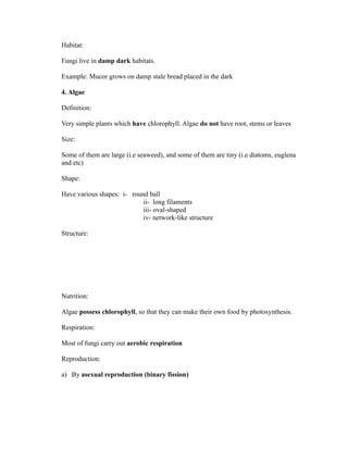 Habitat:

Fungi live in damp dark habitats.

Example: Mucor grows on damp stale bread placed in the dark

4. Algae

Definition:

Very simple plants which have chlorophyll. Algae do not have root, stems or leaves

Size:

Some of them are large (i.e seaweed), and some of them are tiny (i.e diatoms, euglena
and etc)

Shape:

Have various shapes: i- round ball
                            ii- long filaments
                            iii- oval-shaped
                            iv- network-like structure

Structure:




Nutrition:

Algae possess chlorophyll, so that they can make their own food by photosynthesis.

Respiration:

Most of fungi carry out aerobic respiration

Reproduction:

a) By asexual reproduction (binary fission)
 
