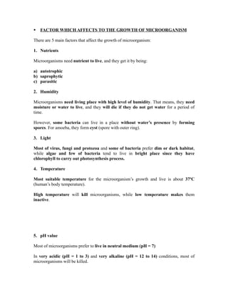    FACTOR WHICH AFFECTS TO THE GROWTH OF MICROORGANISM

There are 5 main factors that affect the growth of microorganism:

1. Nutrients

Microorganisms need nutrient to live, and they get it by being:

a) autotrophic
b) saprophytic
c) parasitic

2. Humidity

Microorganisms need living place with high level of humidity. That means, they need
moisture or water to live, and they will die if they do not get water for a period of
time.

However, some bacteria can live in a place without water’s presence by forming
spores. For amoeba, they form cyst (spore with outer ring).

3. Light

Most of virus, fungi and protozoa and some of bacteria prefer dim or dark habitat,
while algae and few of bacteria tend to live in bright place since they have
chlorophyll to carry out photosynthesis process.

4. Temperature

Most suitable temperature for the microorganism’s growth and live is about 37ºC
(human’s body temperature).

High temperature will kill microorganisms, while low temperature makes them
inactive.




5. pH value

Most of microorganisms prefer to live in neutral medium (pH = 7)

In very acidic (pH = 1 to 3) and very alkaline (pH = 12 to 14) conditions, most of
microorganisms will be killed.
 
