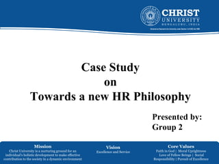 Mission
Christ University is a nurturing ground for an
individual’s holistic development to make effective
contribution to the society in a dynamic environment
Vision
Excellence and Service
Core Values
Faith in God | Moral Uprightness
Love of Fellow Beings | Social
Responsibility | Pursuit of Excellence
Case Study
on
Towards a new HR Philosophy
Presented by:
Group 2
 