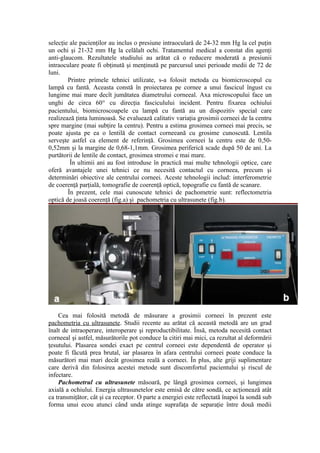 selecţie ale pacienţilor au inclus o presiune intraoculară de 24-32 mm Hg la cel puţin
un ochi şi 21-32 mm Hg la celălalt ochi. Tratamentul medical a constat din agenţi
anti-glaucom. Rezultatele studiului au arătat că o reducere moderată a presiunii
intraoculare poate fi obţinută şi menţinută pe parcursul unei perioade medii de 72 de
luni.
Printre primele tehnici utilizate, s-a folosit metoda cu biomicroscopul cu
lampă cu fantă. Aceasta constă în proiectarea pe cornee a unui fascicul îngust cu
lungime mai mare decît jumătatea diametrului corneeal. Axa microscopului face un
unghi de circa 60° cu direcţia fasciculului incident. Pentru fixarea ochiului
pacientului, biomicroscoapele cu lampă cu fantă au un dispozitiv special care
realizează ţinta luminoasă. Se evaluează calitativ variaţia grosimii corneei de la centru
spre margine (mai subţire la centru). Pentru a estima grosimea corneei mai precis, se
poate ajusta pe ea o lentilă de contact corneeană cu grosime cunoscută. Lentila
serveşte astfel ca element de referinţă. Grosimea corneei la centru este de 0,50-
0,52mm şi la margine de 0,68-1,1mm. Grosimea periferică scade după 50 de ani. La
purtătorii de lentile de contact, grosimea stromei e mai mare.
În ultimii ani au fost introduse în practică mai multe tehnologii optice, care
oferă avantajele unei tehnici ce nu necesită contactul cu corneea, precum şi
determinări obiective ale centrului corneei. Aceste tehnologii includ: interferometrie
de coerenţă parţială, tomografie de coerenţă optică, topografie cu fantă de scanare.
În prezent, cele mai cunoscute tehnici de pachometrie sunt: reflectometria
optică de joasă coerenţă (fig.a) şi pachometria cu ultrasunete (fig.b).
Cea mai folosită metodă de măsurare a grosimii corneei în prezent este
pachometria cu ultrasunete. Studii recente au arătat că această metodă are un grad
înalt de intraoperare, interoperare şi reproductibilitate. Însă, metoda necesită contact
corneeal şi astfel, măsurătorile pot conduce la citiri mai mici, ca rezultat al deformării
ţesutului. Plasarea sondei exact pe centrul corneei este dependentă de operator şi
poate fi făcută prea brutal, iar plasarea în afara centrului corneei poate conduce la
măsurători mai mari decât grosimea reală a corneei. În plus, alte griji suplimentare
care derivă din folosirea acestei metode sunt discomfortul pacientului şi riscul de
infectare.
Pachometrul cu ultrasunete măsoară, pe lângă grosimea corneei, şi lungimea
axială a ochiului. Energia ultrasunetelor este emisă de către sondă, ce acţionează atât
ca transmiţător, cât şi ca receptor. O parte a energiei este reflectată înapoi la sondă sub
forma unui ecou atunci când unda atinge suprafaţa de separaţie între două medii
 