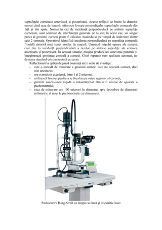 suprafeţele corneeale anterioară şi posterioară. Aceste reflexii se întorc la detector
numai când raza de lumină infraroşie loveşte perpendicular suprafeţele corneeale din
faţă şi din spate. Numai în caz de incidenţă perpendiculară pe ambele suprafeţe
corneeale, sunt semnale de interferenţă generate de la ele; în acest caz, un singur
punct al grosimii corneei poate fi calculat, bazându-se pe timpul de întârziere dintre
cele 2 semnale. Operatorul identifică incidenţa perpendiculară pe suprafaţa corneeală
frontală datorită unui sunet produs de maşină. Urmează mişcări uşoare ale manşei,
care duc la incidenţă perpendiculară a razelor pe ambele suprafeţe ale corneei,
anterioară şi posterioară. În această situaţie, maşina produce un sunet mai puternic şi
înregistrează grosimea centrală a corneei. Citiri repetate sunt realizate automat, iar
deviaţia standard este prezentată pe ecran.
Reflectometria optică de joasă coerenţă are o serie de avantaje:
- este o metodă de măsurare a grosimii corneei care nu necesită contact, deci
nici anestezie;
- are o precizie excelentă, între 1 şi 2 microni;
- utilizează laser-ul pentru a se focaliza pe orice segment al corneei;
- permite succesiunea rapidă a măsurătorilor fără a fi nevoie de ajustare a
pachometrului;
- raza de măsurare are 100 microni în diametru, spre deosebire de diametrul
milimetric al razei la pachometrele cu ultrasunete.
Pachometru Haag-Streit cu lampă cu fantă şi dispozitiv laser
 