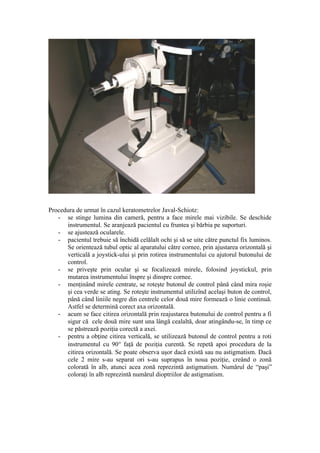 Procedura de urmat în cazul keratometrelor Javal-Schiotz:
- se stinge lumina din cameră, pentru a face mirele mai vizibile. Se deschide
instrumentul. Se aranjează pacientul cu fruntea şi bărbia pe suporturi.
- se ajustează ocularele.
- pacientul trebuie să închidă celălalt ochi şi să se uite către punctul fix luminos.
Se orientează tubul optic al aparatului către cornee, prin ajustarea orizontală şi
verticală a joystick-ului şi prin rotirea instrumentului cu ajutorul butonului de
control.
- se priveşte prin ocular şi se focalizează mirele, folosind joystickul, prin
mutarea instrumentului înspre şi dinspre cornee.
- menţinând mirele centrate, se roteşte butonul de control până când mira roşie
şi cea verde se ating. Se roteşte instrumentul utilizînd acelaşi buton de control,
până când liniile negre din centrele celor două mire formează o linie continuă.
Astfel se determină corect axa orizontală.
- acum se face citirea orizontală prin reajustarea butonului de control pentru a fi
sigur că cele două mire sunt una lângă cealaltă, doar atingându-se, în timp ce
se păstrează poziţia corectă a axei.
- pentru a obţine citirea verticală, se utilizează butonul de control pentru a roti
instrumentul cu 90° faţă de poziţia curentă. Se repetă apoi procedura de la
citirea orizontală. Se poate observa uşor dacă există sau nu astigmatism. Dacă
cele 2 mire s-au separat ori s-au suprapus în noua poziţie, creând o zonă
colorată în alb, atunci acea zonă reprezintă astigmatism. Numărul de “paşi”
coloraţi în alb reprezintă numărul dioptriilor de astigmatism.
 