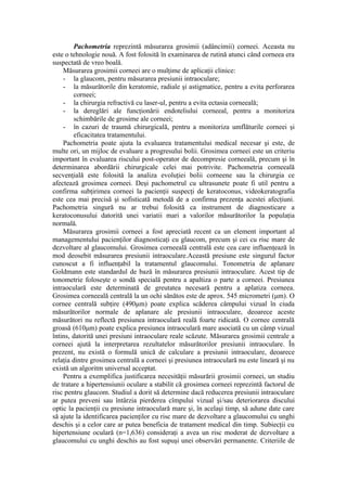 Pachometria reprezintă măsurarea grosimii (adâncimii) corneei. Aceasta nu
este o tehnologie nouă. A fost folosită în examinarea de rutină atunci când corneea era
suspectată de vreo boală.
Măsurarea grosimii corneei are o mulţime de aplicaţii clinice:
- la glaucom, pentru măsurarea presiunii intraoculare;
- la măsurătorile din keratomie, radiale şi astigmatice, pentru a evita perforarea
corneei;
- la chirurgia refractivă cu laser-ul, pentru a evita ectasia corneeală;
- la dereglări ale funcţionării endoteliului corneeal, pentru a monitoriza
schimbările de grosime ale corneei;
- în cazuri de traumă chirurgicală, pentru a monitoriza umflăturile corneei şi
eficacitatea tratamentului.
Pachometria poate ajuta la evaluarea tratamentului medical necesar şi este, de
multe ori, un mijloc de evaluare a progresului bolii. Grosimea corneei este un criteriu
important în evaluarea riscului post-operator de decompresie corneeală, precum şi în
determinarea abordării chirurgicale celei mai potrivite. Pachometria corneeală
secvenţială este folosită la analiza evoluţiei bolii corneene sau la chirurgia ce
afectează grosimea corneei. Deşi pachometrul cu ultrasunete poate fi util pentru a
confirma subţirimea corneei la pacienţii suspecţi de keratoconus, videokeratografia
este cea mai precisă şi sofisticată metodă de a confirma prezenţa acestei afecţiuni.
Pachometria singură nu ar trebui folosită ca instrument de diagnosticare a
keratoconusului datorită unei variatii mari a valorilor măsurătorilor la populaţia
normală.
Măsurarea grosimii corneei a fost apreciată recent ca un element important al
managementului pacienţilor diagnosticaţi cu glaucom, precum şi cei cu risc mare de
dezvoltare al glaucomului. Grosimea corneeală centrală este cea care influenţează în
mod deosebit măsurarea presiunii intraoculare.Această presiune este singurul factor
cunoscut a fi influenţabil la tratamentul glaucomului. Tonometria de aplanare
Goldmann este standardul de bază în măsurarea presiunii intraoculare. Acest tip de
tonometrie foloseşte o sondă specială pentru a apaltiza o parte a corneei. Presiunea
intraoculară este determinată de greutatea necesară pentru a aplatiza corneea.
Grosimea corneeală centrală la un ochi sănătos este de aprox. 545 micrometri (μm). O
cornee centrală subţire (490μm) poate explica scăderea câmpului vizual în ciuda
măsurătorilor normale de aplanare ale presiunii intraoculare, deoarece aceste
măsurători nu reflectă presiunea intraoculară reală foarte ridicată. O cornee centrală
groasă (610μm) poate explica presiunea intraoculară mare asociată cu un câmp vizual
întins, datorită unei presiuni intraoculare reale scăzute. Măsurarea grosimii centrale a
corneei ajută la interpretarea rezultatelor măsurătorilor presiunii intraoculare. În
prezent, nu există o formulă unică de calculare a presiunii intraoculare, deoarece
relaţia dintre grosimea centrală a corneei şi presiunea intraoculară nu este lineară şi nu
există un algoritm universal acceptat.
Pentru a exemplifica justificarea necesităţii măsurării grosimii corneei, un studiu
de tratare a hipertensiunii oculare a stabilit că grosimea corneei reprezintă factorul de
risc pentru glaucom. Studiul a dorit să determine dacă reducerea presiunii intraoculare
ar putea preveni sau întârzia pierderea cîmpului vizual şi/sau deteriorarea discului
optic la pacienţii cu presiune intraoculară mare şi, în acelaşi timp, să adune date care
să ajute la identificarea pacienţilor cu risc mare de dezvoltare a glaucomului cu unghi
deschis şi a celor care ar putea beneficia de tratament medical din timp. Subiecţii cu
hipertensiune oculară (n=1,636) consideraţi a avea un risc moderat de dezvoltare a
glaucomului cu unghi deschis au fost supuşi unei observări permanente. Criteriile de
 