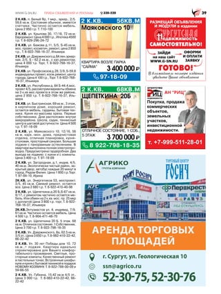 2 К.КВ. 68КВ.М
8 922-798-18-35
ОТЛИЧНОЕ СОСТОЯНИЕ, 1 СОБ.,
5 ЭТАЖ
3 700 000
ЩЕПЕТКИНА 20Б
2 К.КВ. 56КВ.М
КВАРТИРА ВОЗЛЕ ПАРКА
“САЙМА”
97-18-09
3 400 000
Маяковского 10
2 К.КВ. п. Белый Яр, 1 мкр., эркер., 2/5.
59,6 кв.м. Состояние обычное, имеются
счетчики. Частично остается мебель.
Цена 2 950 т.р. Т. 710-100
2 К.КВ. ул. Крылова 30, 17/18, 72 кв.м.
Евроремонт.Цена4000т.р.,Ипотека4500
т.р. Т. 8-929-296-24-72
2 К.КВ. ул. Бажова д.11, 5/5, S-45 кв.м,
мос. проект, косметич. ремонт, цена 2 850
т.р., Т. 8-922-768-16-37, Ильмира
2К.КВ.ул.Дзержинскогод.8Ален.эркер-
ная, 2/5, S - 62.2 кв.м., с кап.ремонтом,
цена 4 000 т.р. Торг, Т. 8-922-768-16-37,
Ильмира
2 К.КВ. ул. Профсоюзов д.28, 3/9, S-59,8
индвидуальн.проект, косм.ремонт, центр
города, Цена 4 100 т.р., Торг. Т. 8-922-768-
16-37, Ильмира
2 К.КВ. ул. Республики д. 84 S-44.4,мос.
проект4/5,рассмотримвариантыобмена
на 3 к.кв мос.проекта в этом же районе,
цена 2 850 т.р. Т. 8-922-768-16-37, Иль-
мира
2 К.КВ. ул. Быстринская, 69 кв.м., 3 этаж,
в кирпичном доме, хороший ремонт,
остается мебель, гардины, бытовая тех-
ника. Кухня из массива ореха. Первые
собственники. Дом расположен внутри
микрорайона. Школа, садик, теннисный
центр в шаговой доступности. Цена 4 500
т.р. Т. 97-18-09
2 К.КВ. ул. Маяковского 10, 12/16, 56
кв.м, карк.-мон. дома, предчистовая
отделка, отличная планировка, кухня-
столовая, просторный санузел. Большая
лоджия с панорамным остеклением. В
квартире выполнена полная электропро-
водка. Предусмотрена гардеробная. Два
выхода на лоджию: с кухни и с комнаты.
Цена 3 400 т.р. Т. 97-18-09
2 К.КВ. ул. Загородная, д.1, индив, 4/5,
40 кв.м. Экологически чистый район, за-
крытый двор, автобус каждые 20 минут в
город. Рядом Филин. Цена 1 800 т.р.Торг.
Т. 97-84-10, Ирина
2К.КВ. ул. Энергетиков 53, моспроект.
3/5, 45 кв.м. Свежий ремонт, остается
все. Цена 2 880 т.р. Т. 8-922-410-40-98
2 К.КВ. ул. Щепеткина д.20 Б,S-67 кв.м,
9/17, с ремонтом частично остается ме-
бель. Или обмен на 2 к.кв. мос. пр. 25 мкр
с доплатой.Цена 3 800 т.р. торг, Т. 8-922-
768-16-37, Ильмира
2К.КВ.Энтузиастов ул. 4, индивид, 7/9,
61 кв.м. Частично остается мебель. Цена
4 500 т.р. Т. 8-904-471-48-70
2 К.КВ. ул. Щепеткина 20 Б. 5 этаж. 68
кв.м.Отличноесостояние.1Собственник.
Цена 3 700 т.р. Т. 8-922-798-18-35
2 К.КВ. Ул. Дзержинского, 8а, 62.5 кв.м,
3/5 эт., Цена 3 650 т.р. Т. 8-982-410-22-42,
66-22-42
2 К.КВ. Ул. 30 лет Победы дом 10. 72
кв.м.,+ лоджия. Квартира идеально
спроектирована для Вашего комфор-
табельного проживания. Светлые, про-
сторные комнаты; Качественный ремонт
в пастельных тонах; Встроенные шкафы-
купеикухнясбытовойтехникойвподарок
НОВОМУ ХОЗЯИНУ. Т. 8-922-788-00-09 и
59-66-55
2 К.КВ. Ул. Губкина, 15,42 кв.м 4/5 эт.,
Цена 3 000 т.р. Т. 8-982-410-22-42, 66-
22-42
г. Сургут, ул. Геологическая 10
ssn@agrico.ru
АРЕНДА ТОРГОВЫХ
ПЛОЩАДЕЙ
 