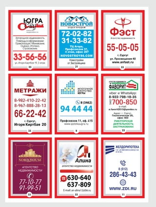 33 21 33
33 11
33 9
Загородная недвижимость.
Помощь в оформлении:
Приватизация. Межевание.
Оценка. Ипотека.
Страхование.
33-56-56ул. Игоря Киртбая 19, 3 этаж
72-02-82
31-33-82
NOVOSTROY86.COM
ул. Просвещения 40
www.anfast.ru
ФэстАгентство недвижимости
55-05-05
г. Сургут
г. Сургут,
Игоря Киртбая 20
МЕТРАЖИ
8-982-410-22-42
8-967-888-28-13
66-22-42 РИЕЛТОРСКАЯ
ДЕЯТЕЛЬНОСТЬ
ЗАСТРАХОВАНА!
viber и WhatsApp:
e-mail:
a.favorit2015@yandex.ru
Адрес: г. Сургут,
Геологическая 26,
офис 402
33
77-10-77
91-99-51
33
E-mail: an-alina12@bk.ru
630-640
637-809
агентство недвижимости
Профсоюзов 11, оф. 415
www.ipotekaugra.ru
94 44 44
8 (3462) 700-850
8-922-798-18-35
АГЕНТСТВО
НЕДВИЖИМОСТИ
WWW.ZDI.RU
8 (912)
ЖЕЛДОРИПОТЕКА
ÎÀÎ «ÐÎÑÑÈÉÑÊÈÅ ÆÅËÅÇÍÛÅ
ÄÎÐÎÃÈ»
286-43-43
 