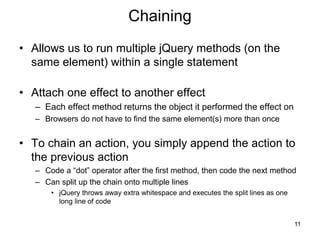 Chaining
• Allows us to run multiple jQuery methods (on the
same element) within a single statement
• Attach one effect to another effect
– Each effect method returns the object it performed the effect on
– Browsers do not have to find the same element(s) more than once
• To chain an action, you simply append the action to
the previous action
– Code a “dot” operator after the first method, then code the next method
– Can split up the chain onto multiple lines
• jQuery throws away extra whitespace and executes the split lines as one
long line of code
11
 