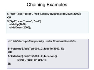 Chaining Examples
12
$("#p1").css("color", "red").slideUp(2000).slideDown(2000);
OR
$("#p1").css("color", "red")
.slideUp(2000)
.slideDown(2000);
<h1 id=‘startup’>Temporarily Under Construction</h1>
$(‘#startup’).fadeTo(5000, .2).fadeTo(1000, 1);
OR
$(‘#startup’).fadeTo(5000, .2),function(){
$(this). fadeTo(1000, 1);
});
 