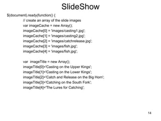 SlideShow
$(document).ready(function() {
// create an array of the slide images
var imageCache = new Array();
imageCache[0] = 'images/casting1.jpg';
imageCache[1] = 'images/casting2.jpg';
imageCache[2] = 'images/catchrelease.jpg';
imageCache[3] = 'images/fish.jpg';
imageCache[4] = 'images/fish.jpg';
var imageTitle = new Array();
imageTitle[0]='Casting on the Upper Kings';
imageTitle[1]='Casting on the Lower Kings';
imageTitle[2]='Catch and Release on the Big Horn';
imageTitle[3]='Catching on the South Fork';
imageTitle[4]='The Lures for Catching';
14
 