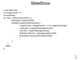SlideShow
// start slide show
var imageCounter = 0;
var nextImage;
var timer = setInterval( function () {
$("#caption").fadeOut(1000);
$("#slide").fadeOut(1000,function() {
imageCounter = (imageCounter + 1) % imageCache.length;
nextImage = imageCache[imageCounter];
nextTitle = imageTitle[imageCounter];
$("#slide").attr("src", nextImage).fadeIn(1000);
$("#caption").text(nextTitle).fadeIn(1000);
}
);
},
3000);
})
15
CD
 