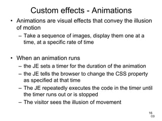 Custom effects - Animations
• Animations are visual effects that convey the illusion
of motion
– Take a sequence of images, display them one at a
time, at a specific rate of time
• When an animation runs
– the JE sets a timer for the duration of the animation
– the JE tells the browser to change the CSS property
as specified at that time
– The JE repeatedly executes the code in the timer until
the timer runs out or is stopped
– The visitor sees the illusion of movement
16
CD
 