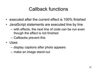 Callback functions
• executed after the current effect is 100% finished
• JavaScript statements are executed line by line
– with effects, the next line of code can be run even
though the effect is not finished
– Callbacks prevent this
• Uses
– display captions after photo appears
– make an image stand out
18
 