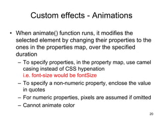 Custom effects - Animations
• When animate() function runs, it modifies the
selected element by changing their properties to the
ones in the properties map, over the specified
duration
– To specify properties, in the property map, use camel
casing instead of CSS hypenation
i.e. font-size would be fontSize
– To specify a non-numeric property, enclose the value
in quotes
– For numeric properties, pixels are assumed if omitted
– Cannot animate color
20
 