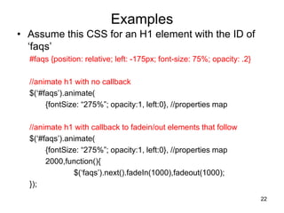 Examples
• Assume this CSS for an H1 element with the ID of
‘faqs’
#faqs {position: relative; left: -175px; font-size: 75%; opacity: .2}
//animate h1 with no callback
$(‘#faqs’).animate(
{fontSize: “275%”; opacity:1, left:0}, //properties map
//animate h1 with callback to fadein/out elements that follow
$(‘#faqs’).animate(
{fontSize: “275%”; opacity:1, left:0}, //properties map
2000,function(){
$(‘faqs’).next().fadeIn(1000),fadeout(1000);
});
22
 