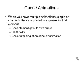 Queue Animations
• When you have multiple animations (single or
chained), they are placed in a queue for that
element
– Each element gets its own queue
– FIFO order
– Easier stopping of an effect or animation
23
CD
 