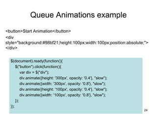 Queue Animations example
<button>Start Animation</button>
<div
style="background:#98bf21;height:100px;width:100px;position:absolute;">
</div>
24
$(document).ready(function(){
$("button").click(function(){
var div = $("div");
div.animate({height: '300px', opacity: '0.4'}, "slow");
div.animate({width: '300px', opacity: '0.8'}, "slow");
div.animate({height: '100px', opacity: '0.4'}, "slow");
div.animate({width: '100px', opacity: '0.8'}, "slow");
});
});
 