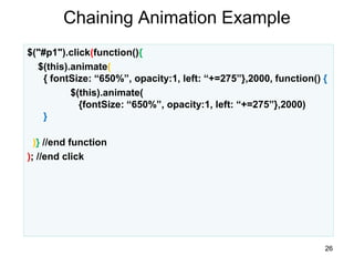 Chaining Animation Example
26
$("#p1").click(function(){
$(this).animate(
{ fontSize: “650%”, opacity:1, left: “+=275”},2000, function() {
$(this).animate(
{fontSize: “650%”, opacity:1, left: “+=275”},2000)
}
)} //end function
); //end click
 