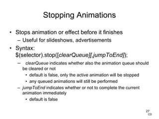 Stopping Animations
• Stops animation or effect before it finishes
– Useful for slideshows, advertisements
• Syntax:
$(selector).stop([clearQueue][,jumpToEnd]);
– clearQueue indicates whether also the animation queue should
be cleared or not
• default is false, only the active animation will be stopped
• any queued animations will still be performed
– jumpToEnd indicates whether or not to complete the current
animation immediately
• default is false
27
CD
 