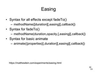 Easing
• Syntax for all effects except fadeTo()
– methodName([duration][,easing][,callback])
• Syntax for fadeTo()
– methodName(duration,opacity,[,easing][,callback])
• Syntax for basic animate
– animate({properties}[,duration][,easing][,callback])
30
CD
https://matthewlein.com/experiments/easing.html
 