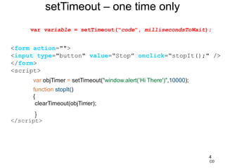 4
<form action="">
<input type="button" value=“Stop” onclick=“stopIt();" />
</form>
<script>
var objTimer = setTimeout("window.alert(‘Hi There')",10000);
function stopIt()
{
clearTimeout(objTimer);
}
</script>
setTimeout – one time only
CD
var variable = setTimeout("code", millisecondsToWait);
 