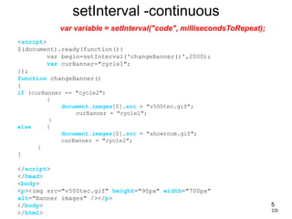 5
<script>
$(document).ready(function(){
var begin=setInterval('changeBanner()',2000);
var curBanner="cycle1";
});
function changeBanner()
{
if (curBanner == "cycle2")
{
document.images[0].src = "v500tec.gif";
curBanner = "cycle1";
}
else {
document.images[0].src = "showroom.gif";
curBanner = "cycle2";
}
}
</script>
</head>
<body>
<p><img src="v500tec.gif" height="90px" width="700px"
alt="Banner images" /></p>
</body>
</html>
setInterval -continuous
CD
var variable = setInterval("code", millisecondsToRepeat);
 