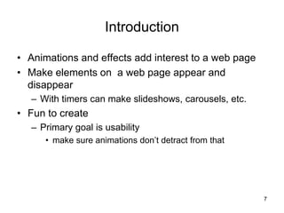 Introduction
• Animations and effects add interest to a web page
• Make elements on a web page appear and
disappear
– With timers can make slideshows, carousels, etc.
• Fun to create
– Primary goal is usability
• make sure animations don’t detract from that
7
 