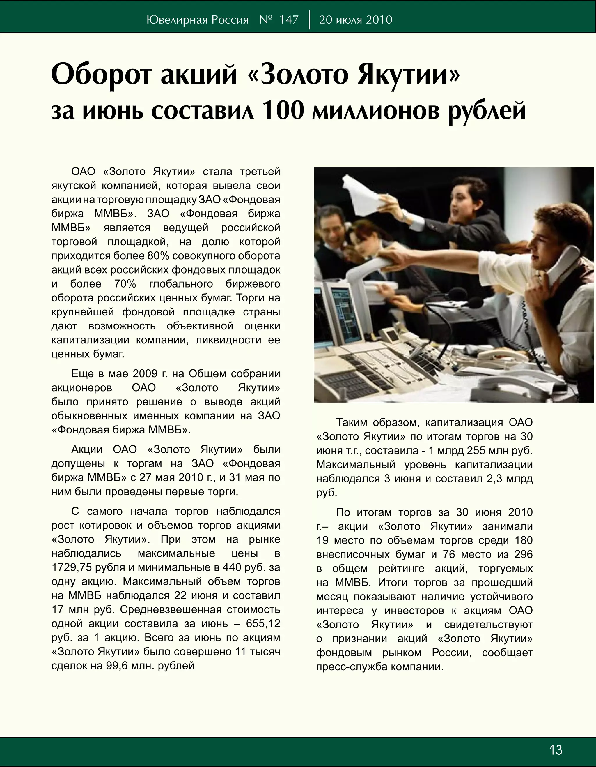 Ювелирная Россия № 147      20 июля 2010




Оборот акций «Золото Якутии»
за июнь составил 100 миллионов рублей

    ОАО «Золото Якутии» стала третьей
якутской компанией, которая вывела свои
акции на торговую площадку ЗАО «Фондовая
биржа ММВБ». ЗАО «Фондовая биржа
ММВБ» является ведущей российской
торговой площадкой, на долю которой
приходится более 80% совокупного оборота
акций всех российских фондовых площадок
и более 70% глобального биржевого
оборота российских ценных бумаг. Торги на
крупнейшей фондовой площадке страны
дают возможность объективной оценки
капитализации компании, ликвидности ее
ценных бумаг.
   Еще в мае 2009 г. на Общем собрании
акционеров   ОАО      «Золото  Якутии»
было принято решение о выводе акций
обыкновенных именных компании на ЗАО
                                                Таким образом, капитализация ОАО
«Фондовая биржа ММВБ».
                                            «Золото Якутии» по итогам торгов на 30
   Акции ОАО «Золото Якутии» были           июня т.г., составила - 1 млрд 255 млн руб.
допущены к торгам на ЗАО «Фондовая          Максимальный уровень капитализации
биржа ММВБ» с 27 мая 2010 г., и 31 мая по   наблюдался 3 июня и составил 2,3 млрд
ним были проведены первые торги.            руб.
    С самого начала торгов наблюдался           По итогам торгов за 30 июня 2010
рост котировок и объемов торгов акциями     г.– акции «Золото Якутии» занимали
«Золото Якутии». При этом на рынке          19 место по объемам торгов среди 180
наблюдались максимальные цены в             внесписочных бумаг и 76 место из 296
1729,75 рубля и минимальные в 440 руб. за   в общем рейтинге акций, торгуемых
одну акцию. Максимальный объем торгов       на ММВБ. Итоги торгов за прошедший
на ММВБ наблюдался 22 июня и составил       месяц показывают наличие устойчивого
17 млн руб. Средневзвешенная стоимость      интереса у инвесторов к акциям ОАО
одной акции составила за июнь – 655,12      «Золото Якутии» и свидетельствуют
руб. за 1 акцию. Всего за июнь по акциям    о признании акций «Золото Якутии»
«Золото Якутии» было совершено 11 тысяч     фондовым рынком России, сообщает
сделок на 99,6 млн. рублей                  пресс-служба компании.




                                                                                         1
                                                                                         73
 