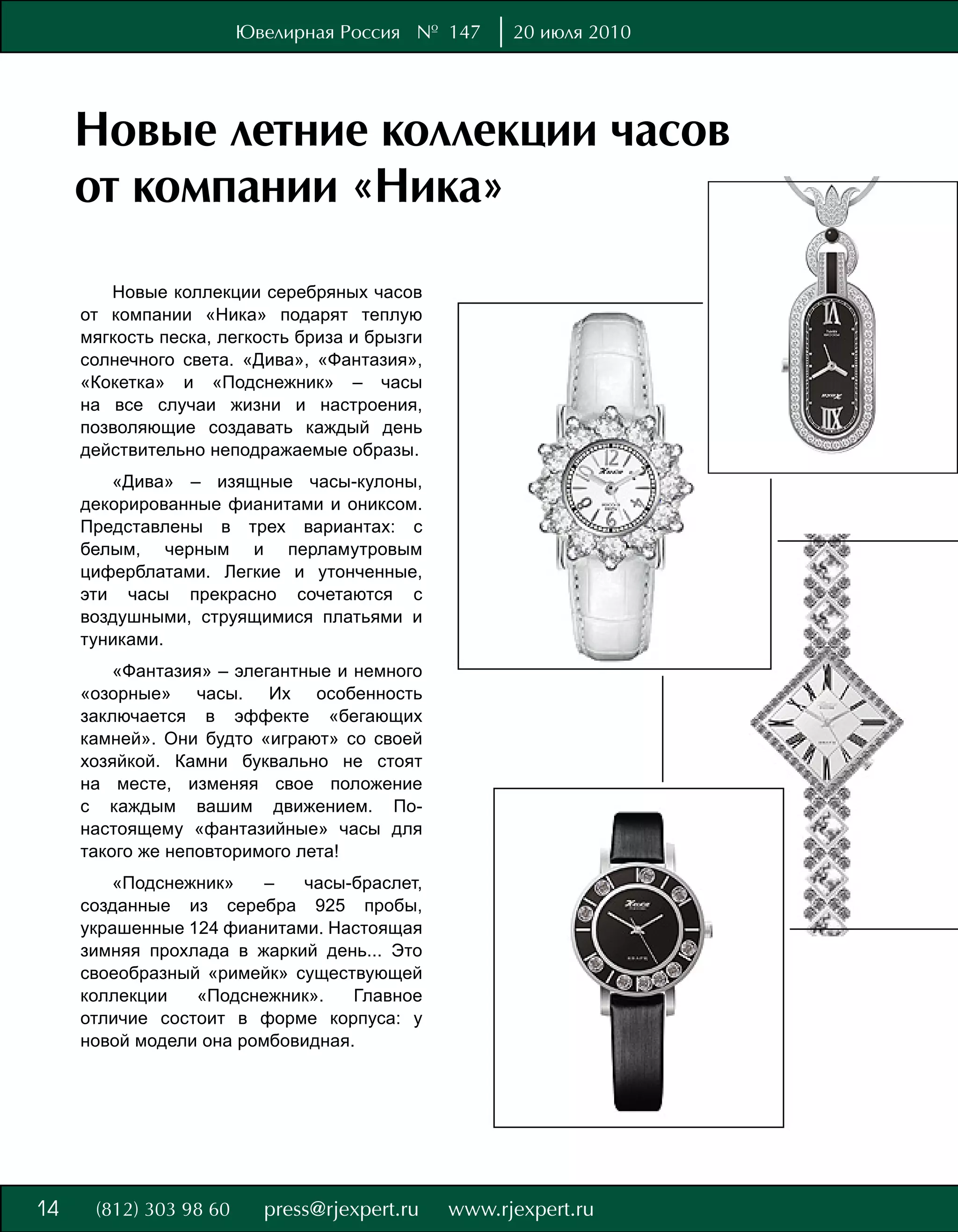 Ювелирная Россия № 147   20 июля 2010




     Новые летние коллекции часов
     от компании «Ника»
        Новые коллекции серебряных часов
     от компании «Ника» подарят теплую
     мягкость песка, легкость бриза и брызги
     солнечного света. «Дива», «Фантазия»,
     «Кокетка» и «Подснежник» – часы
     на все случаи жизни и настроения,
     позволяющие создавать каждый день
     действительно неподражаемые образы.
        «Дива» – изящные часы-кулоны,
     декорированные фианитами и ониксом.
     Представлены в трех вариантах: с
     белым, черным и перламутровым
     циферблатами. Легкие и утонченные,
     эти часы прекрасно сочетаются с
     воздушными, струящимися платьями и
     туниками.
         «Фантазия» – элегантные и немного
     «озорные» часы. Их особенность
     заключается в эффекте «бегающих
     камней». Они будто «играют» со своей
     хозяйкой. Камни буквально не стоят
     на месте, изменяя свое положение
     с каждым вашим движением. По-
     настоящему «фантазийные» часы для
     такого же неповторимого лета!
        «Подснежник»     –  часы-браслет,
     созданные из серебра 925 пробы,
     украшенные 124 фианитами. Настоящая
     зимняя прохлада в жаркий день... Это
     своеобразный «римейк» существующей
     коллекции   «Подснежник».    Главное
     отличие состоит в форме корпуса: у
     новой модели она ромбовидная.




8
14
 