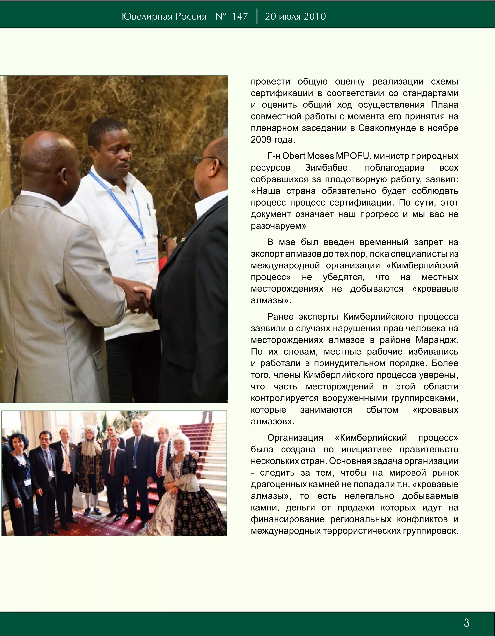 Ювелирная Россия № 147      20 июля 2010




                         провести общую оценку реализации схемы
                         сертификации в соответствии со стандартами
                         и оценить общий ход осуществления Плана
                         совместной работы с момента его принятия на
                         пленарном заседании в Свакопмунде в ноябре
                         2009 года.
                            Г-н Obert Moses MPOFU, министр природных
                         ресурсов    Зимбабве,  поблагодарив     всех
                         собравшихся за плодотворную работу, заявил:
                         «Наша страна обязательно будет соблюдать
                         процесс процесс сертификации. По сути, этот
                         документ означает наш прогресс и мы вас не
                         разочаруем»
                             В мае был введен временный запрет на
                         экспорт алмазов до тех пор, пока специалисты из
                         международной организации «Кимберлийский
                         процесс» не убедятся, что на местных
                         месторождениях не добываются «кровавые
                         алмазы».
                             Ранее эксперты Кимберлийского процесса
                         заявили о случаях нарушения прав человека на
                         месторождениях алмазов в районе Марандж.
                         По их словам, местные рабочие избивались
                         и работали в принудительном порядке. Более
                         того, члены Кимберлийского процесса уверены,
                         что часть месторождений в этой области
                         контролируется вооруженными группировками,
                         которые    занимаются   сбытом    «кровавых
                         алмазов».
                            Организация «Кимберлийский процесс»
                         была создана по инициативе правительств
                         нескольких стран. Основная задача организации
                         - следить за тем, чтобы на мировой рынок
                         драгоценных камней не попадали т.н. «кровавые
                         алмазы», то есть нелегально добываемые
                         камни, деньги от продажи которых идут на
                         финансирование региональных конфликтов и
                         международных террористических группировок.




                                                                           3
 