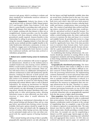 Goddard et al. BMC Bioinformatics 2011, 12(Suppl 15):S5                                                    Page 10 of 14
http://www.biomedcentral.com/1471-2105/12/S15/S5




resources task group, which is working to evaluate and       the low latency and high bandwidth available when data
share standards for multimedia resources relevant to         are served from a location local to the user. For exam-
biodiversity [116].                                          ple, a project in Europe and a project in Australia who
   Industry engagement. Industry has shown, in the           both serve each other’s data will serve both projects’
case of services such as Amazon’s Public Dataset project     data from the closest respective location, reducing band-
[117] and Google’s Public Data Explorer [118], that          width and latency complications when accessing the
there is a great benefit in providing users with access to   data. The creation of specialized data archival and host-
large public datasets. Even when access to a public data-    ing centers, centered on specific data types, would pro-
set is simple, working with that dataset is often not as     vide for specialized archival of specific formats. For
straightforward. Amazon provides a way for the public        example, with many projects hosting DwC archive files
to interact with these datasets without the onerous          within a central hosting center, the center could provide
groundwork usually required. Amazon benefits in this         services to maintain the data and keep it in a current
relationship by selling its processing services to those     and readable format. By providing this service to a large
doing the research. Engaging industry to host data and       quantity of data providers, the costs to each provider
provide access methods provides tangible benefits to the     would be significantly lower than if the data provider
wider biodiversity informatics community, in terms of        were to maintain these formats alone. Such centers
its ability to engage users in developing services on top    would host both standardized, specific formats and pro-
of the data, with dramatically lower barriers to entry       vide for a general data store area for raw data that are
than traditional methods, and from data archival or          yet to be transformed into a common format.
redundancy perspectives.                                       In establishing data hosting infrastructure, the com-
                                                             munity should pay attention to existing efforts in data
4. Medium-term: establish hosting centers for biodiversity   management standards and hosting infrastructure, such
data                                                         as those being undertaken by the DataONE project, and
Key players, such as institutions with access to appropri-   find common frameworks to build biodiversity data spe-
ate infrastructure, should act in the medium term to         cific solutions.
establish biodiversity data hosting centers (BDHCs).           Geographically distributed processing. The sheer
BDHCs would mostly probably evolve out of existing           size of some datasets often makes it difficult to move
projects in the biodiversity data community. These cen-      data offsite for processing and makes it difficult to con-
ters will need to focus on collaborative development of      duct research if these datasets are physically distant
software architectures to deal with biodiversity-specific    from the processing infrastructure. By implementing
datasets, studying the lifecycle of both present and         common frameworks to access and process these data,
legacy datasets. Consideration should be made for these      the need to run complex algorithms and tools across
data centers to be situated in geographically dispersed      slow or unstable internet connections is reduced. It is
locations to provide an avenue for load sharing of data      assumed that more researchers would access data than
processing and content delivery tasks as well as physical    would have the resources to implement their own sto-
redundancy. By setting up mechanisms for sharing             rage infrastructure for the data. Therefore it is impor-
redundant copies of data in hosting centers around the       tant for projects to consider the benefits of placing
world, projects can take advantage of increased proces-      common processing frameworks on top of their data
sing power, whereby the project distributes their com-       and providing API access to those frameworks in order
puting tasks to other participating nodes, allowing          to provide researchers who are geographically separated
informatics teams to more effectively use their infra-       from the data access to higher speed processing.
structure at times when it would otherwise be                  Data snapshots. Data hosting centers should track
underused.                                                   archival data access and updates in order to understand
  When funding or institutional relationships do not         data access patterns. Given the rapid rate of change in
allow mutual hosting and sharing of data, and as a stop      datasets, consideration needs to be given to the concept
gap before specialized data hosting centers become           of ‘snapshotting’ data. In a snapshot, a copy of the state
available, third party options should be sought for the      of a dataset is captured at any particular time. The main
backup of core data and related code. By engaging the        dataset may then be added to, but the snapshot will
services of online, offsite backup services, data backup     always remain static, thereby providing a revision history
can be automated simply and at a low cost when com-          of the data. An example use case for snapshotting a
pared with the capital expense of backup hardware            dataset is an EOL species page. Species pages are dyna-
onsite.                                                      mically generated datasets comprising user submitted
  When mutual hosting and serving of data is possible,       data and aggregated data sources. As EOL data are
geographically separated projects can take advantage of      archived and shared, species pages are updated and
 