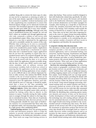 Goddard et al. BMC Bioinformatics 2011, 12(Suppl 15):S5                                                      Page 11 of 14
http://www.biomedcentral.com/1471-2105/12/S15/S5




modified. Being able to retrieve the latest copy of a data-   online data backup. These services would be designed to
set may not be as important as retrieving an earlier ver-     deal with biodiversity-related data specifically. By tailor-
sion of the same dataset, especially if relevant data have    ing solutions to the various file formats and standards
been removed or modified. Archival mechanisms need            used in the biodiversity informatics community, issues
to take snapshotting into consideration to ensure that        such as format obsolescence can be better managed. For
historical dataset changes can be referenced, located and     example, when backing up a mysql file or DarwinCore
recovered. This formalized approach to data stewardship       archive file, metadata associated with that file can be
makes the data more stable and, in turn, more valuable.       stored in the backup. Such metadata could include the
   Data and application archiving. Although some data         version of DarwinCore or mysql or the date of file crea-
exist in standardized formats (for example xls, xml and       tion. These data can be later used when migrating for-
DwC), others are available only through application-spe-      mats in the event of a legacy format becoming obsolete.
cific code, commonly a website or web service with            Such migrations would be difficult for a large number of
non-standardized output. Often, these services will store     small projects to consider, so by centralizing this pro-
datasets in a way that is optimized for the application       cess a greater number of projects will have access to
code and is unreadable outside the context of this code.      such migrations and therefore the associated data.
Whether data archiving on its own is a sustainable
option or whether application archiving is also required      5. Long-term: develop data discovery tools
needs to be considered by project leaders. Applications       The abundance of data made available for public con-
that serve data should have a mechanism to export             sumption provides a rich source for data-intensive
these data into a standard format. Legacy applications        research applications, such as automated markup, text
that do not have the capability to export data into a         extraction, machine learning, visualizations and digital
standard format need to be archived alongside the data.       ‘mash-ups’ of the data [119]. As a long-term goal for the
This can be in a long-term offline archive, where the         GBIF secretariat and nodes, as well as biodiversity infor-
code is simply stored with the data, or in an online          matics projects, this process should be encouraged as a
archive where the application remains accessible along-       natural incentive. Three such uses of these applications
side the data. In both cases, BDHC need to store appli-       are in geo-location, taxon finding and text-mining.
cation metadata, such as software versions and                   Services for extracting information. By extracting
environment variables, both of which are critical to          place names or geographic coordinates from a dataset,
ensuring that the application can be run successfully         geo-location services can provide maps of datasets and
when required. Re-hosting applications of any complex-        easily combine these with maps of additional datasets,
ity can be a difficult task as new software deprecates fea-   providing mapping outputs such as Google Earth’s [120]
tures in older versions. One solution that BDHC should        kmz output. Taxon finding tools can scan large quanti-
consider is the use of virtual machines, which can be         ties of text for species names, providing the dataset with
customized and snapshotted with the exact environment         metadata describing which taxa are present in the data
required to serve the application. However, such solu-        and the location within the data in which each taxon
tions should be seen as a stop-gap. It should be empha-       can be found. Using natural language processing, auto-
sized that a focus on raw data portability and                mated markup tools can analyze datasets and return a
accessibility is the preferred solution where possible.       structured, marked-up version of the data. uBio RSS
   Replicate indexes. Online data indexes, such as those      [121] and RSS novum are two tools that offer automated
from GBIF and from the global names index, provide a          recognition of species names within scientific and media
method for linking online data to objects, in this            RSS feeds. By identifying data containing species names,
instance to names. Centrally storing the index enables        new datasets and sources of data can be discovered.
users to navigate through the indexes to the huge data-       Further development of these tools and integration of
sets in centralized locations. These data are of particular   this technology into web crawling software will pave the
value to the biodiversity data discovery process as well      way for automated discovery of online biodiversity data
as being generally valuable for many types of biodiver-       that might benefit from being included in the recom-
sity research. It is recommended that these index data        mended network of biodiversity data stores. The devel-
be replicated widely, and mirroring these indexes should      opment of web services and APIs on top of datasets and
be a high priority when establishing BDHC.                    the investment in informatics projects that harvest and
   Tailored backup services. Given the growing quantity       remix data should all be encouraged, both as a means to
of data and informatics projects, there is scope for          enable discovery within existing datasets and as an
industry to provide tailored data management and              incentive for data owners to publish their data publicly.
backup solutions to the biodiversity informatics commu-       GBIF, funding agencies and biodiversity informatics pro-
nity. These tools can range from hosting services to          jects should extend existing tools while developing and
 