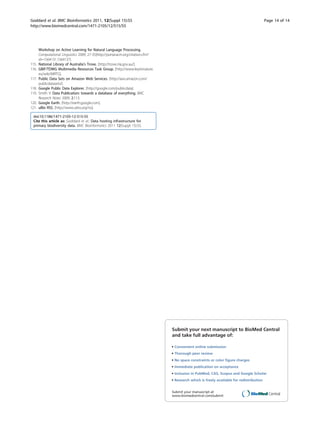 Goddard et al. BMC Bioinformatics 2011, 12(Suppl 15):S5                                                                                      Page 14 of 14
http://www.biomedcentral.com/1471-2105/12/S15/S5




       Workshop on Active Learning for Natural Language Processing.
       Computational Linguistics 2009, 27-35[http://portal.acm.org/citation.cfm?
       id=1564131.1564137].
115.   National Library of Australia’s Trove. [http://trove.nla.gov.au/].
116.   GBIF/TDWG Multimedia Resources Task Group. [http://www.keytonature.
       eu/wiki/MRTG].
117.   Public Data Sets on Amazon Web Services. [http://aws.amazon.com/
       publicdatasets/].
118.   Google Public Data Explorer. [http://google.com/publicdata].
119.   Smith V: Data Publication: towards a database of everything. BMC
       Research Notes 2009, 2:113.
120.   Google Earth. [http://earth.google.com].
121.   uBIo RSS. [http://www.ubio.org/rss].

 doi:10.1186/1471-2105-12-S15-S5
 Cite this article as: Goddard et al.: Data hosting infrastructure for
 primary biodiversity data. BMC Bioinformatics 2011 12(Suppl 15):S5.




                                                                                   Submit your next manuscript to BioMed Central
                                                                                   and take full advantage of:

                                                                                   • Convenient online submission
                                                                                   • Thorough peer review
                                                                                   • No space constraints or color ﬁgure charges
                                                                                   • Immediate publication on acceptance
                                                                                   • Inclusion in PubMed, CAS, Scopus and Google Scholar
                                                                                   • Research which is freely available for redistribution


                                                                                   Submit your manuscript at
                                                                                   www.biomedcentral.com/submit
 