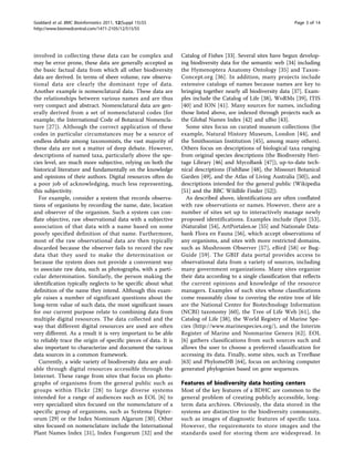 Goddard et al. BMC Bioinformatics 2011, 12(Suppl 15):S5                                                           Page 3 of 14
http://www.biomedcentral.com/1471-2105/12/S15/S5




involved in collecting these data can be complex and             Catalog of Fishes [33]. Several sites have begun develop-
may be error prone, these data are generally accepted as         ing biodiversity data for the semantic web [34] including
the basic factual data from which all other biodiversity         the Hymenoptera Anatomy Ontology [35] and Taxon-
data are derived. In terms of sheer volume, raw observa-         Concept.org [36]. In addition, many projects include
tional data are clearly the dominant type of data.               extensive catalogs of names because names are key to
Another example is nomenclatural data. These data are            bringing together nearly all biodiversity data [37]. Exam-
the relationships between various names and are thus             ples include the Catalog of Life [38], WoRMs [39], ITIS
very compact and abstract. Nomenclatural data are gen-           [40] and ION [41]. Many sources for names, including
erally derived from a set of nomenclatural codes (for            those listed above, are indexed through projects such as
example, the International Code of Botanical Nomencla-           the Global Names Index [42] and uBio [43].
ture [27]). Although the correct application of these              Some sites focus on curated museum collections (for
codes in particular circumstances may be a source of             example, Natural History Museum, London [44], and
endless debate among taxonomists, the vast majority of           the Smithsonian Institution [45], among many others).
these data are not a matter of deep debate. However,             Others focus on descriptions of biological taxa ranging
descriptions of named taxa, particularly above the spe-          from original species descriptions (the Biodiversity Heri-
cies level, are much more subjective, relying on both the        tage Library [46] and MycoBank [47]), up-to-date tech-
historical literature and fundamentally on the knowledge         nical descriptions (FishBase [48], the Missouri Botanical
and opinions of their authors. Digital resources often do        Garden [49], and the Atlas of Living Australia [50]), and
a poor job of acknowledging, much less representing,             descriptions intended for the general public (Wikipedia
this subjectivity.                                               [51] and the BBC Wildlife Finder [52]).
   For example, consider a system that records observa-            As described above, identifications are often conflated
tions of organisms by recording the name, date, location         with raw observations or names. However, there are a
and observer of the organism. Such a system can con-             number of sites set up to interactively manage newly
flate objective, raw observational data with a subjective        proposed identifications. Examples include iSpot [53],
association of that data with a name based on some               iNaturalist [54], ArtPortalen.se [55] and Nationale Data-
poorly specified definition of that name. Furthermore,           bank Flora en Fauna [56], which accept observations of
most of the raw observational data are then typically            any organisms, and sites with more restricted domains,
discarded because the observer fails to record the raw           such as Mushroom Observer [57], eBird [58] or Bug-
data that they used to make the determination or                 Guide [59]. The GBIF data portal provides access to
because the system does not provide a convenient way             observational data from a variety of sources, including
to associate raw data, such as photographs, with a parti-        many government organizations. Many sites organize
cular determination. Similarly, the person making the            their data according to a single classification that reflects
identification typically neglects to be specific about what      the current opinions and knowledge of the resource
definition of the name they intend. Although this exam-          managers. Examples of such sites whose classifications
ple raises a number of significant questions about the           come reasonably close to covering the entire tree of life
long-term value of such data, the most significant issues        are the National Center for Biotechnology Information
for our current purpose relate to combining data from            (NCBI) taxonomy [60], the Tree of Life Web [61], the
multiple digital resources. The data collected and the           Catalog of Life [38], the World Registry of Marine Spe-
way that different digital resources are used are often          cies (http://www.marinespecies.org/), and the Interim
very different. As a result it is very important to be able      Register of Marine and Nonmarine Genera [62]. EOL
to reliably trace the origin of specific pieces of data. It is   [6] gathers classifications from such sources such and
also important to characterize and document the various          allows the user to choose a preferred classification for
data sources in a common framework.                              accessing its data. Finally, some sites, such as TreeBase
   Currently, a wide variety of biodiversity data are avail-     [63] and PhylomeDB [64], focus on archiving computer
able through digital resources accessible through the            generated phylogenies based on gene sequences.
Internet. These range from sites that focus on photo-
graphs of organisms from the general public such as              Features of biodiversity data hosting centers
groups within Flickr [28] to large diverse systems               Most of the key features of a BDHC are common to the
intended for a range of audiences such as EOL [6] to             general problem of creating publicly accessible, long-
very specialized sites focused on the nomenclature of a          term data archives. Obviously, the data stored in the
specific group of organisms, such as Systema Dipter-             systems are distinctive to the biodiversity community,
orum [29] or the Index Nominum Algarum [30]. Other               such as images of diagnostic features of specific taxa.
sites focused on nomenclature include the International          However, the requirements to store images and the
Plant Names Index [31], Index Fungorum [32] and the              standards used for storing them are widespread. In
 