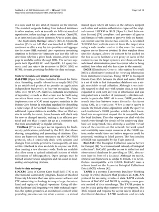 Goddard et al. BMC Bioinformatics 2011, 12(Suppl 15):S5                                                        Page 5 of 14
http://www.biomedcentral.com/1471-2105/12/S15/S5




it is now used for any kind of resource on the internet.       shared space where all nodes in the network support
The standard supports linking from indexed databases           each other and sustain authoritative copies of the origi-
to other services, such as journals, via full-text search of   nal content. LOCKSS is OAIS (Open Archival Informa-
repositories, online catalogs or other services. OpenURL       tion System) [79] compliant and preserves all genres
is an open tool and allows common APIs to access data.         and formats of web content to preserve both the histori-
   The Biodiversity Heritage Library (BHL)’s OpenURL           cal context and the intellectual content. A described
resolver [75] is an API that was launched in 2009 and          ‘LOCKSS box’ collects content from the target sites
continues to offer a way for data providers and aggrega-       using a web crawler similar to the ones that search
tors to access BHL material. Any repository containing         engines use to discover content. It then watches those
citations to biodiversity literature can use this API to       sites for changes, allows the content to be cached on
determine whether a given book, volume, article and/or         the box so as to facilitate a web proxy or cache of the
page is available online through BHL. The service sup-         content in case the target system is ever down and has a
ports both OpenURL 0.1 and OpenURL 1.0 query for-              web-based administration panel to control what is being
mats, and can return its response in JSON, XML or              audited, how often and who has access to the material.
HTML formats, providing flexibility for data exchange.            DiGIR (Distributed Generic Information Retrieval)
                                                               [80] is a client/server protocol for retrieving information
Tools for metadata and citation exchange                       from distributed resources. Using HTTP to transport
OAI-PMH (Open Archives Initiative Protocol for Meta-           Darwin Core XML between the client and server, DiGIR
data Harvesting, usually referred to as simply OAI) [76]       is a set of tools to link independent databases into a sin-
is an established protocol to provide an application           gle, searchable virtual collection. Although it was initi-
independent framework to harvest metadata. Using               ally targeted to deal only with species data, it was later
XML over HTTP, OAI harvests metadata descriptions              expanded to work with any type of information and was
of repository records so that servers can be built using       integrated into a number of community collection net-
metadata from many unrelated archives. The base                works, in particular GBIF. At its core, DiGIR provides a
implementation of OAI must support metadata in the             search interface between many dissimilar databases
Dublin Core format (a metadata standard for describing         using XML as a translator. When a search query is
a wide range of networked resources), but support for          issued, the DiGIR client application sends the query to
additional representations is available. Once an OAI ser-      each institution’s DiGIR provider, which is then trans-
vice is initially harvested, future harvests will check only   lated into an equivalent request that is compatible with
for new or changed records, making it an efficient pro-        the local database. Thus the response can deal with the
tocol and one that is easily set up as a repetitive task       search even though the details of the underlying data-
that runs automatically at regular intervals.                  base are suppressed, thus allowing a uniform virtual
  CiteBank [77] is an open access repository for biodi-        view of the contents on the network. Network speed
versity publications published by the BHL that allows          and availability were major concerns of the DiGIR sys-
sharing, categorizing and promoting of citations. Cita-        tem; nodes would time out before requests could be
tions are harvested from resources via the OAI-PMH             processed, resulting in failed queries. The functionality
protocol, which seamlessly deals with updates and              of DiGIR was superceded by the Tapir protocol.
changes from remote providers. Consequently, all data             BioCASE (The Biological Collection Access Service
within CiteBank is also available to anyone via OAI,           for Europe) [81] “is a transnational network of biological
thus creating a new discovery node. Tools are available        collections”. BioCASE provides access to collection and
that allow users to upload individual citations of whole       observational databases by providing an XML abstrac-
collections of bibliographies. Open groups may be              tion layer in front of a database. Although its search,
formed around various categories and can assist in mod-        retrieval and framework is similar to DiGIR, it is never-
erating and updating citations.                                theless incompatible with DiGIR. BioCASE uses a
                                                               schema based on the Access to Biological Collections
Tools for data exchange                                        Data (ABCD) schema [82].
LOCKSS (Lots of Copies Keep Stuff Safe) [78] is an                TAPIR is a current Taxonomic Database Working
international community program, based at Stanford             Group (TDWG) standard that provides an XML API
University Libraries, that uses open source software and       protocol for accessing structured data. TAPIR extends
P2P networking technology to map a large, decentra-            features of BioCASE and DiGIR by making a more gen-
lized and replicated digital repository. Using off-the-        eric method of data interchange. The TAPIR project is
shelf hardware and requiring very little technical exper-      run by a task group that oversees the development. The
tise, the system preserves an institution’s content while      XML request and response for access can be stored in a
providing preservation for other content - a virtual           distributed database. TAPIR combines and extends
 