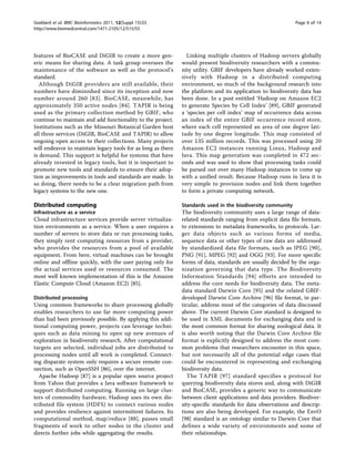 Goddard et al. BMC Bioinformatics 2011, 12(Suppl 15):S5                                                      Page 6 of 14
http://www.biomedcentral.com/1471-2105/12/S15/S5




features of BioCASE and DiGIR to create a more gen-             Linking multiple clusters of Hadoop servers globally
eric means for sharing data. A task group oversees the        would present biodiversity researchers with a commu-
maintenance of the software as well as the protocol’s         nity utility. GBIF developers have already worked exten-
standard.                                                     sively with Hadoop in a distributed computing
   Although DiGIR providers are still available, their        environment, so much of the background research into
numbers have diminished since its inception and now           the platform and its application to biodiversity data has
number around 260 [83]. BioCASE, meanwhile, has               been done. In a post entitled ‘Hadoop on Amazon EC2
approximately 350 active nodes [84]. TAPIR is being           to generate Species by Cell Index’ [89], GBIF generated
used as the primary collection method by GBIF, who            a ‘species per cell index’ map of occurrence data across
continue to maintain and add functionality to the project.    an index of the entire GBIF occurrence record store,
Institutions such as the Missouri Botanical Garden host       where each cell represented an area of one degree lati-
all three services (DiGIR, BioCASE and TAPIR) to allow        tude by one degree longitude. This map consisted of
ongoing open access to their collections. Many projects       over 135 million records. This was processed using 20
will endeavor to maintain legacy tools for as long as there   Amazon EC2 instances running Linux, Hadoop and
is demand. This support is helpful for systems that have      Java. This map generation was completed in 472 sec-
already invested in legacy tools, but it is important to      onds and was used to show that processing tasks could
promote new tools and standards to ensure their adop-         be parsed out over many Hadoop instances to come up
tion as improvements in tools and standards are made. In      with a unified result. Because Hadoop runs in Java it is
so doing, there needs to be a clear migration path from       very simple to provision nodes and link them together
legacy systems to the new one.                                to form a private computing network.

Distributed computing                                         Standards used in the biodiversity community
Infrastructure as a service                                   The biodiversity community uses a large range of data-
Cloud infrastructure services provide server virtualiza-      related standards ranging from explicit data file formats,
tion environments as a service. When a user requires a        to extensions to metadata frameworks, to protocols. Lar-
number of servers to store data or run processing tasks,      ger data objects such as various forms of media,
they simply rent computing resources from a provider,         sequence data or other types of raw data are addressed
who provides the resources from a pool of available           by standardized data file formats, such as JPEG [90],
equipment. From here, virtual machines can be brought         PNG [91], MPEG [92] and OGG [93]. For more specific
online and offline quickly, with the user paying only for     forms of data, standards are usually decided by the orga-
the actual services used or resources consumed. The           nization governing that data type. The Biodiversity
most well known implementation of this is the Amazon          Information Standards [94] efforts are intended to
Elastic Compute Cloud (Amazon EC2) [85].                      address the core needs for biodiversity data. The meta-
                                                              data standard Darwin Core [95] and the related GBIF-
Distributed processing                                        developed Darwin Core Archive [96] file format, in par-
Using common frameworks to share processing globally          ticular, address most of the categories of data discussed
enables researchers to use far more computing power           above. The current Darwin Core standard is designed to
than had been previously possible. By applying this addi-     be used in XML documents for exchanging data and is
tional computing power, projects can leverage techni-         the most common format for sharing zoological data. It
ques such as data mining to open up new avenues of            is also worth noting that the Darwin Core Archive file
exploration in biodiversity research. After computational     format is explicitly designed to address the most com-
targets are selected, individual jobs are distributed to      mon problems that researchers encounter in this space,
processing nodes until all work is completed. Connect-        but not necessarily all of the potential edge cases that
ing disparate system only requires a secure remote con-       could be encountered in representing and exchanging
nection, such as OpenSSH [86], over the internet.             biodiversity data.
  Apache Hadoop [87] is a popular open source project            The TAPIR [97] standard specifies a protocol for
from Yahoo that provides a Java software framework to         querying biodiversity data stores and, along with DiGIR
support distributed computing. Running on large clus-         and BioCASE, provides a generic way to communicate
ters of commodity hardware, Hadoop uses its own dis-          between client applications and data providers. Biodiver-
tributed file system (HDFS) to connect various nodes          sity-specific standards for data observations and descrip-
and provides resilience against intermittent failures. Its    tions are also being developed. For example, the EnvO
computational method, map/reduce [88], passes small           [98] standard is an ontology similar to Darwin Core that
fragments of work to other nodes in the cluster and           defines a wide variety of environments and some of
directs further jobs while aggregating the results.           their relationships.
 