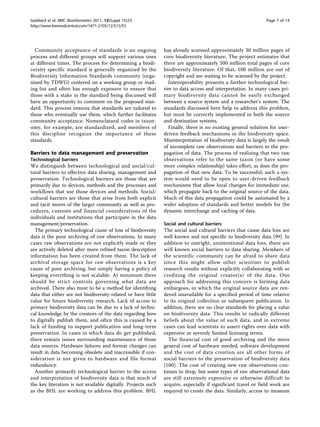 Goddard et al. BMC Bioinformatics 2011, 12(Suppl 15):S5                                                        Page 7 of 14
http://www.biomedcentral.com/1471-2105/12/S15/S5




  Community acceptance of standards is an ongoing              has already scanned approximately 30 million pages of
process and different groups will support various ones         core biodiversity literature. The project estimates that
at different times. The process for determining a biodi-       there are approximately 500 million total pages of core
versity specific standard is generally organized by the        biodiversity literature. Of that, 100 million are out of
Biodiversity Information Standards community (orga-            copyright and are waiting to be scanned by the project.
nized by TDWG) centered on a working group or mail-              Interoperability presents a further technological bar-
ing list and often has enough exposure to ensure that          rier to data access and interpretation. In many cases pri-
those with a stake in the standard being discussed will        mary biodiversity data cannot be easily exchanged
have an opportunity to comment on the proposed stan-           between a source system and a researcher’s system. The
dard. This process ensures that standards are tailored to      standards discussed here help to address this problem,
those who eventually use them, which further facilitates       but must be correctly implemented in both the source
community acceptance. Nomenclatural codes in taxon-            and destination systems.
omy, for example, are standardized, and members of               Finally, there is no existing general solution for user-
this discipline recognize the importance of these              driven feedback mechanisms in the biodiversity space.
standards.                                                     Misinterpretation of biodiversity data is largely the result
                                                               of incomplete raw observations and barriers to the pro-
Barriers to data management and preservation                   pagation of data. The process of realizing that two raw
Technological barriers                                         observations refer to the same taxon (or have some
We distinguish between technological and social/cul-           more complex relationship) takes effort, as does the pro-
tural barriers to effective data sharing, management and       pagation of that new data. To be successful, such a sys-
preservation. Technological barriers are those that are        tem would need to be open to user-driven feedback
primarily due to devices, methods and the processes and        mechanisms that allow local changes for immediate use,
workflows that use those devices and methods. Social/          which propagate back to the original source of the data.
cultural barriers are those that arise from both explicit      Much of this data propagation could be automated by a
and tacit mores of the larger community as well as pro-        wider adoption of standards and better models for the
cedures, customs and financial considerations of the           dynamic interchange and caching of data.
individuals and institutions that participate in the data
management/preservation.                                       Social and cultural barriers
  The primary technological cause of loss of biodiversity      The social and cultural barriers that cause data loss are
data is the poor archiving of raw observations. In many        well known and not specific to biodiversity data [99]. In
cases raw observations are not explicitly made or they         addition to outright, unintentional data loss, there are
are actively deleted after more refined taxon description      well known social barriers to data sharing. Members of
information has been created from them. The lack of            the scientific community can be afraid to share data
archival storage space for raw observations is a key           since this might allow other scientists to publish
cause of poor archiving, but simply having a policy of         research results without explicitly collaborating with or
keeping everything is not scalable. At minimum there           crediting the original creator(s) of the data. One
should be strict controls governing what data are              approach for addressing this concern is forming data
archived. There also must to be a method for identifying       embargoes, in which the original source data are ren-
data that either are not biodiversity-related or have little   dered unavailable for a specified period of time relative
value for future biodiversity research. Lack of access to      to its original collection or subsequent publication. In
primary biodiversity data can be due to a lack of techni-      addition, there are no clear standards for placing a value
cal knowledge by the creators of the data regarding how        on biodiversity data. This results in radically different
to digitally publish them, and often this is caused by a       beliefs about the value of such data, and in extreme
lack of funding to support publication and long-term           cases can lead scientists to assert rights over data with
preservation. In cases in which data do get published,         expensive or severely limited licensing terms.
there remain issues surrounding maintenance of those             The financial cost of good archiving and the more
data sources. Hardware failures and format changes can         general cost of hardware needed, software development
result in data becoming obsolete and inaccessible if con-      and the cost of data creation are all other forms of
sideration is not given to hardware and file format            social barriers to the preservation of biodiversity data
redundancy.                                                    [100]. The cost of creating new raw observations con-
  Another primarily technological barrier to the access        tinues to drop, but some types of raw observational data
and interpretation of biodiversity data is that much of        are still extremely expensive or otherwise difficult to
the key literature is not available digitally. Projects such   acquire, especially if significant travel or field work are
as the BHL are working to address this problem. BHL            required to create the data. Similarly, access to museum
 