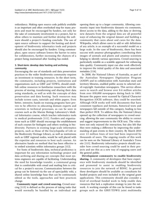 Goddard et al. BMC Bioinformatics 2011, 12(Suppl 15):S5                                                       Page 9 of 14
http://www.biomedcentral.com/1471-2105/12/S15/S5




redundancy. Making open source code publicly available        opening them up to a larger community. Allowing com-
is an important and often overlooked step for many pro-       munity input into biodiversity datasets via comments,
jects and must be encouraged by funders, not only for         direct access to the data, adding to the data or deriving
the sake of community involvement in a project, but to        new datasets from the original data are all powerful
allow others to maintain and further develop the soft-        ways of enhancing the original dataset and building a
ware should a project’s funding conclude. The use of          community that cares about and cares for the data.
open source software to support the hosting and devel-        Wikipedia, which allows users to add or edit definitions
opment of biodiversity informatics tools and projects         of any article, is an example of a successful model on a
should also be encouraged by funders. Using common-           large scale. In the case of biodiversity, there has been
place, open source software lowers the barrier to entry       success with amateur photographers contributing their
for collaborators, further increasing the chances of a        images of animals and plants and amateur scientists
project being maintained after funding has ended.             helping to identify various specimens. Crowd-sourcing is
                                                              particularly notable as a scalable approach for enhancing
3. Short-term: develop data hosting and archiving             data quality. Community input can also work effectively
community                                                     to improve the initial quality of the data and associated
Encouraging the use of standards and data preservation        metadata [114].
practices to the wider biodiversity community requires          In 2008, the National Library of Australia, as part of
an investment in training resources. In the short term,       the Australian Newspapers Digitization Program
the community, including projects, institutions and           (ANDP) and in collaboration with Australian state and
organizations such as GBIF and TDWG, should estab-            territory libraries, enabled public access to selected out-
lish online resources to familiarize researchers with the     of-copyright Australian newspapers. This service allows
process of storing, transforming and sharing their data       users to search and browse over 8.4 million articles
using standards, as well as with the concepts of data         from over 830,000 newspapers dating back to 1803.
preservation and data hosting. Such resources may             Because the papers were scanned by Optical Character
include screen casts, tutorials and white papers. Even        Recognition (OCR) software, they could be searched.
better, intensive, hands-on training programs have pro-       Although OCR works well with documents that have
ven to be effective in educating domain experts and           consistent typefaces and formats, historical texts and
scientists in technical processes, as can be seen in          newspapers fall outside of this category, leading to less
courses such as the Marine Biology Laboratory’s Medi-         than perfect OCR. To address this, the National Library
cal Informatics course, which teaches informatics tools       opened up the collection of newspapers to crowd-sour-
to medical professionals [111]. Funders and organiza-         cing, allowing the user community the ability to correct
tions such as GBIF should encourage the establishment         and suggest improvements to the OCR text. The volun-
of such courses for biologists and others working in bio-     teers not only enjoyed the interaction, but also felt that
diversity. Partners in existing large-scale informatics       they were making a difference by improving the under-
projects, such as those of the Encyclopedia of Life or        standing of past events in their country. By March 2010
the Biodiversity Heritage Library, as well as institutions    over 12 million lines of text had been improved by
such as GBIF regional nodes, would be well placed with        thousands of users. The ongoing results of this work
the expertise and resources to host such courses. An          can be seen on the National Library of Australia’s Trove
alternative hands-on method that has been effective is        site [115]. Biodiversity informatics projects should con-
to embed scientists within informatics groups [112].          sider how crowd-sourcing could be used in their pro-
   For hosts of biodiversity data, technical proficiency is   jects and see this as a new way of engaging users and
important for any information technology project and          the general public.
data archiving and sharing are concepts that most sys-          Development community to enable biodiversity
tems engineers are capable of facilitating. Understanding     sharing. A community of developers that have experi-
the need for knowledge transfer, a communal group             ence with biodiversity standards should be identified
that is comfortable with email and mailing lists is criti-    and promoted to assist in enabling biodiversity
cal for a project’s success. Communication between the        resources to join the network of BDHC. In general
group can be fostered via the use of open/public wiki, a      these developers should be available as consultants for
shared online knowledge base that can be continuously         funded projects and even included in the original grant
edited as the tools, approaches and best practices            applications. This community should also consider a
change.                                                       level of overhead funded work to help enable data
   Community input and crowd-sourcing. Crowd-sour-            resources that lack a replication strategy to join the net-
cing [113] is defined as the process of taking tasks that     work. A working example of this can be found in tasks
would normally be handled by an individual and                groups such as the GBIF/TDWG joint multimedia
 