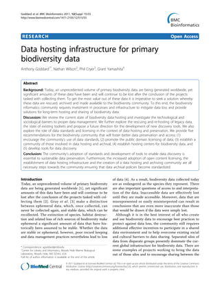 Goddard et al. BMC Bioinformatics 2011, 12(Suppl 15):S5
http://www.biomedcentral.com/1471-2105/12/S15/S5




 RESEARCH                                                                                                                                         Open Access

Data hosting infrastructure for primary
biodiversity data
Anthony Goddard1*, Nathan Wilson2, Phil Cryer3, Grant Yamashita4


  Abstract
  Background: Today, an unprecedented volume of primary biodiversity data are being generated worldwide, yet
  significant amounts of these data have been and will continue to be lost after the conclusion of the projects
  tasked with collecting them. To get the most value out of these data it is imperative to seek a solution whereby
  these data are rescued, archived and made available to the biodiversity community. To this end, the biodiversity
  informatics community requires investment in processes and infrastructure to mitigate data loss and provide
  solutions for long-term hosting and sharing of biodiversity data.
  Discussion: We review the current state of biodiversity data hosting and investigate the technological and
  sociological barriers to proper data management. We further explore the rescuing and re-hosting of legacy data,
  the state of existing toolsets and propose a future direction for the development of new discovery tools. We also
  explore the role of data standards and licensing in the context of data hosting and preservation. We provide five
  recommendations for the biodiversity community that will foster better data preservation and access: (1)
  encourage the community’s use of data standards, (2) promote the public domain licensing of data, (3) establish a
  community of those involved in data hosting and archival, (4) establish hosting centers for biodiversity data, and
  (5) develop tools for data discovery.
  Conclusion: The community’s adoption of standards and development of tools to enable data discovery is
  essential to sustainable data preservation. Furthermore, the increased adoption of open content licensing, the
  establishment of data hosting infrastructure and the creation of a data hosting and archiving community are all
  necessary steps towards the community ensuring that data archival policies become standardized.


Introduction                                                                            of data [4]. As a result, biodiversity data collected today
Today, an unprecedented volume of primary biodiversity                                  are as endangered as the species they represent. There
data are being generated worldwide [1], yet significant                                 are also important questions of access to and interpreta-
amounts of this data have been and will continue to be                                  tion of the data. Inaccessible data are effectively lost
lost after the conclusion of the projects tasked with col-                              until they are made accessible. Moreover, data that are
lecting them [2]. Gray et al. [3] make a distinction                                    misrepresented or easily misinterpreted can result in
between ephemeral data, which, once collected, can                                      conclusions that are even more inaccurate than those
never be collected again, and stable data, which can be                                 that would be drawn if the data were simply lost.
recollected. The extinction of species, habitat destruc-                                  Although it is in the best interest of all who create
tion and related loss of rich sources of biodiversity make                              and use biodiversity data to encourage best practices to
ephemeral a significant amount of data that have his-                                   protect against data loss, the community still requires
torically been assumed to be stable. Whether the data                                   additional effective incentives to participate in a shared
are stable or ephemeral, however, poor record keeping                                   data environment and to help overcome existing social
and data management practices nevertheless lead to loss                                 and cultural barriers to data sharing. Separated silos of
                                                                                        data from disparate groups presently dominate the cur-
* Correspondence: agoddard@mbl.edu
                                                                                        rent global infrastructure for biodiversity data. There are
1
 Center for Library and Informatics, Woods Hole Marine Biological                       some examples of projects working to bring the data
Laboratory, Woods Hole, MA 02543, USA                                                   out of those silos and to encourage sharing between the
Full list of author information is available at the end of the article

                                          © 2011 Goddard et al; licensee BioMed Central Ltd. This is an open access article distributed under the terms of the Creative Commons
                                          Attribution License (http://creativecommons.org/licenses/by/2.0), which permits unrestricted use, distribution, and reproduction in
                                          any medium, provided the original work is properly cited.
 