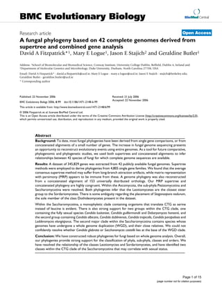 BMC Evolutionary Biology                                                                                                                 BioMed Central



Research article                                                                                                                       Open Access
A fungal phylogeny based on 42 complete genomes derived from
supertree and combined gene analysis
David A Fitzpatrick*1, Mary E Logue1, Jason E Stajich2 and Geraldine Butler1

Address: 1School of Biomolecular and Biomedical Science, Conway Institute, University College Dublin, Belfield, Dublin 4, Ireland and
2Department of Molecular Genetics and Microbiology, Duke University, Durham, North Carolina 27708, USA

Email: David A Fitzpatrick* - david.a.fitzpatrick@ucd.ie; Mary E Logue - mary.e.logue@ucd.ie; Jason E Stajich - stajich@berkeley.edu;
Geraldine Butler - geraldine.butler@ucd.ie
* Corresponding author




Published: 22 November 2006                                                   Received: 21 July 2006
                                                                              Accepted: 22 November 2006
BMC Evolutionary Biology 2006, 6:99   doi:10.1186/1471-2148-6-99
This article is available from: http://www.biomedcentral.com/1471-2148/6/99
© 2006 Fitzpatrick et al; licensee BioMed Central Ltd.
This is an Open Access article distributed under the terms of the Creative Commons Attribution License (http://creativecommons.org/licenses/by/2.0),
which permits unrestricted use, distribution, and reproduction in any medium, provided the original work is properly cited.




             Abstract
             Background: To date, most fungal phylogenies have been derived from single gene comparisons, or from
             concatenated alignments of a small number of genes. The increase in fungal genome sequencing presents
             an opportunity to reconstruct evolutionary events using entire genomes. As a tool for future comparative,
             phylogenomic and phylogenetic studies, we used both supertrees and concatenated alignments to infer
             relationships between 42 species of fungi for which complete genome sequences are available.
             Results: A dataset of 345,829 genes was extracted from 42 publicly available fungal genomes. Supertree
             methods were employed to derive phylogenies from 4,805 single gene families. We found that the average
             consensus supertree method may suffer from long-branch attraction artifacts, while matrix representation
             with parsimony (MRP) appears to be immune from these. A genome phylogeny was also reconstructed
             from a concatenated alignment of 153 universally distributed orthologs. Our MRP supertree and
             concatenated phylogeny are highly congruent. Within the Ascomycota, the sub-phyla Pezizomycotina and
             Saccharomycotina were resolved. Both phylogenies infer that the Leotiomycetes are the closest sister
             group to the Sordariomycetes. There is some ambiguity regarding the placement of Stagonospora nodurum,
             the sole member of the class Dothideomycetes present in the dataset.
             Within the Saccharomycotina, a monophyletic clade containing organisms that translate CTG as serine
             instead of leucine is evident. There is also strong support for two groups within the CTG clade, one
             containing the fully sexual species Candida lusitaniae, Candida guilliermondii and Debaryomyces hansenii, and
             the second group containing Candida albicans, Candida dubliniensis, Candida tropicalis, Candida parapsilosis and
             Lodderomyces elongisporus. The second major clade within the Saccharomycotina contains species whose
             genomes have undergone a whole genome duplication (WGD), and their close relatives. We could not
             confidently resolve whether Candida glabrata or Saccharomyces castellii lies at the base of the WGD clade.
             Conclusion: We have constructed robust phylogenies for fungi based on whole genome analysis. Overall,
             our phylogenies provide strong support for the classification of phyla, sub-phyla, classes and orders. We
             have resolved the relationship of the classes Leotiomyctes and Sordariomycetes, and have identified two
             classes within the CTG clade of the Saccharomycotina that may correlate with sexual status.




                                                                                                                                       Page 1 of 15
                                                                                                                 (page number not for citation purposes)
 